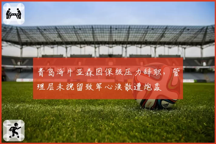 青岛海牛亚森因保级压力辞职,管理层未挽留致军心涣散遭炮轰