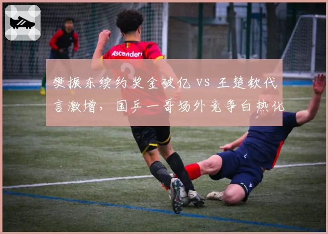樊振东续约奖金破亿 vs 王楚钦代言激增，国乒一哥场外竞争白热化