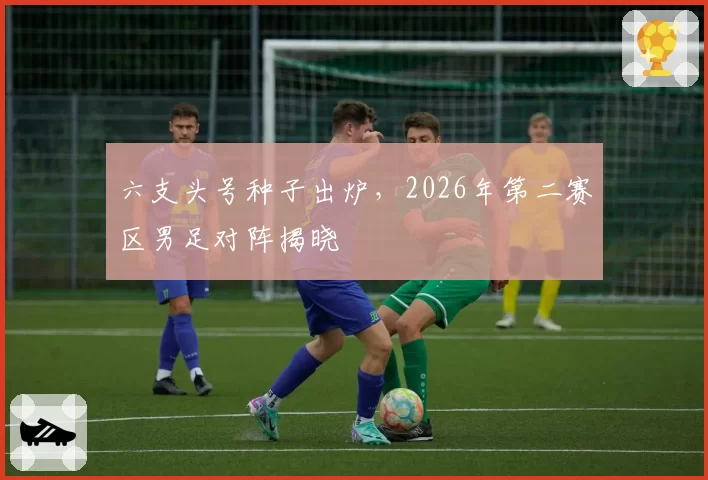 六支头号种子出炉,2026年第二赛区男足对阵揭晓