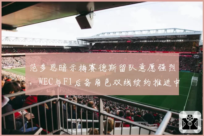 范多恩暗示梅赛德斯留队意愿强烈,WEC与F1后备角色双线续约推进中