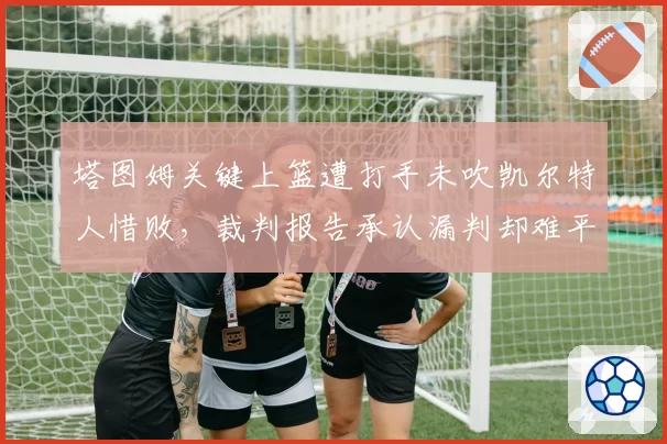 塔图姆关键上篮遭打手未吹凯尔特人惜败，裁判报告承认漏判却难平球迷怒火