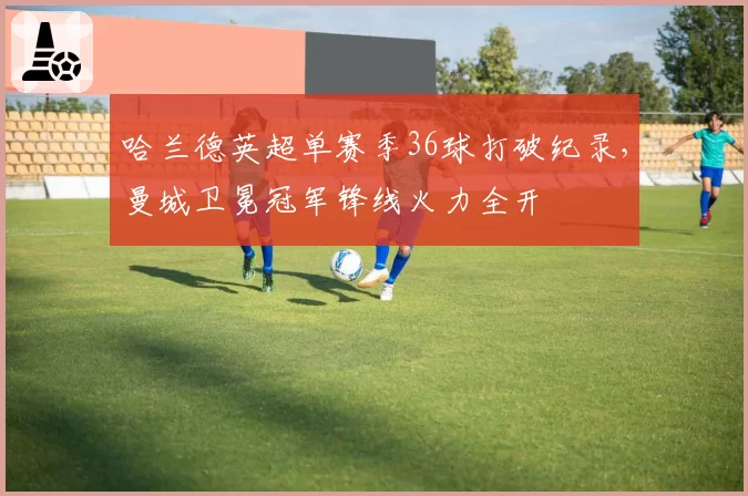 哈兰德英超单赛季36球打破纪录，曼城卫冕冠军锋线火力全开