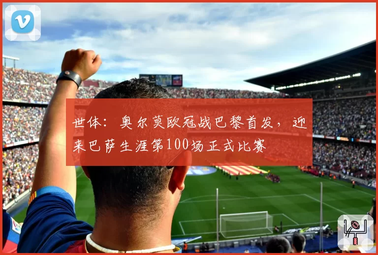 世体:奥尔莫欧冠战巴黎首发,迎来巴萨生涯第100场正式比赛