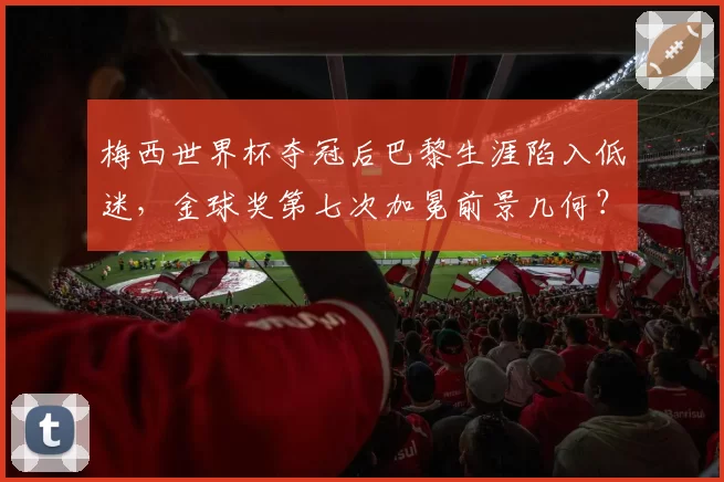 梅西世界杯夺冠后巴黎生涯陷入低迷，金球奖第七次加冕前景几何？