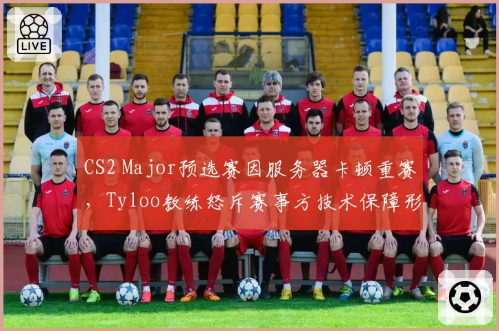 CS2 Major预选赛因服务器卡顿重赛，Tyloo教练怒斥赛事方技术保障形同虚设