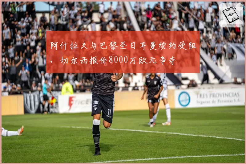 阿什拉夫与巴黎圣日耳曼续约受阻，切尔西报价8000万欧元争夺
