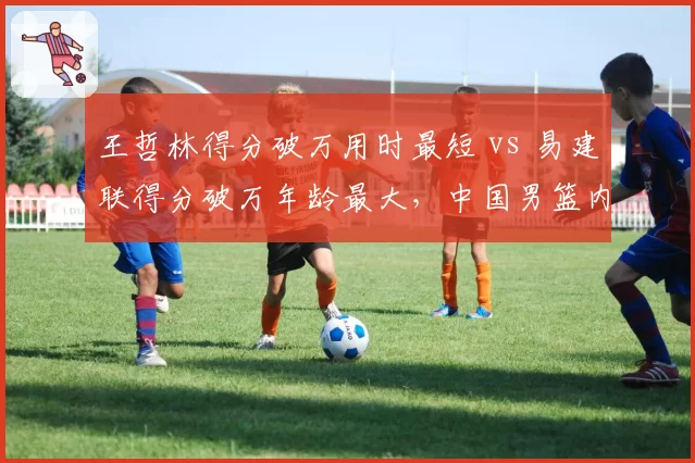 王哲林得分破万用时最短 vs 易建联得分破万年龄最大，中国男篮内线传承路径不同