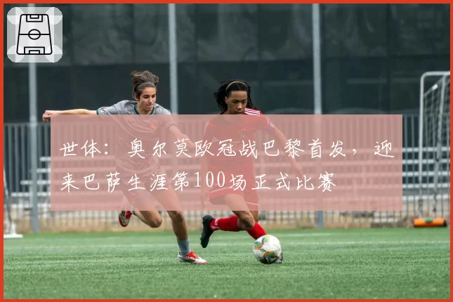 世体:奥尔莫欧冠战巴黎首发,迎来巴萨生涯第100场正式比赛