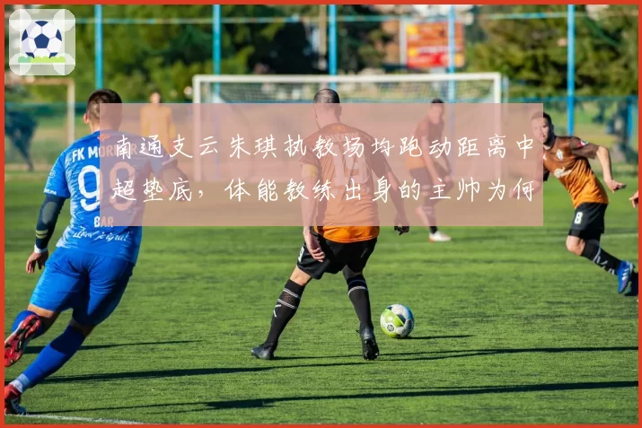 南通支云朱琪执教场均跑动距离中超垫底,体能教练出身的主帅为何难改懒散