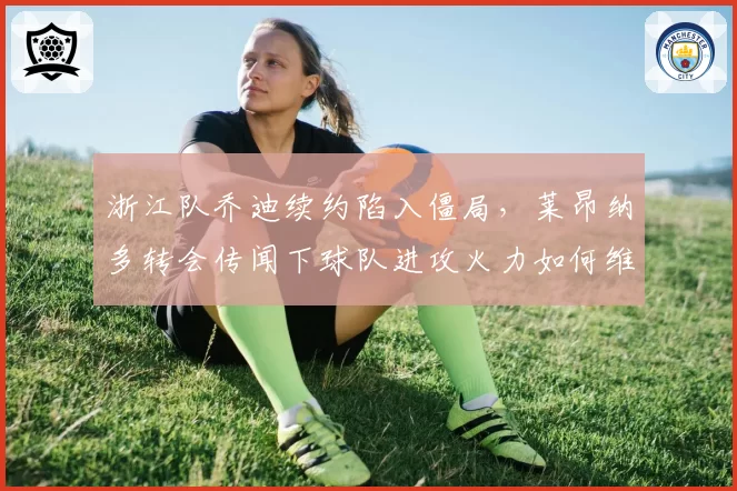 浙江队乔迪续约陷入僵局,莱昂纳多转会传闻下球队进攻火力如何维持?