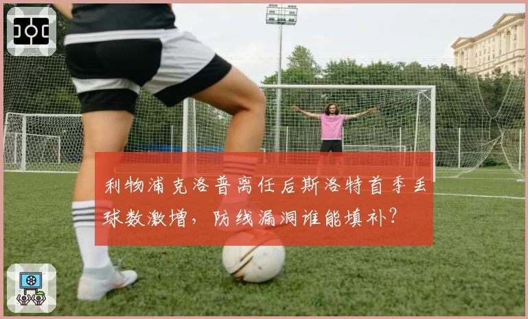 利物浦克洛普离任后斯洛特首季丢球数激增，防线漏洞谁能填补？
