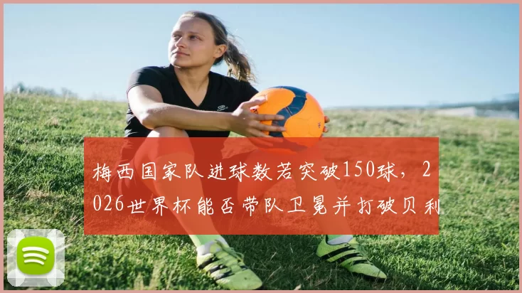 梅西国家队进球数若突破150球，2026世界杯能否带队卫冕并打破贝利传奇？