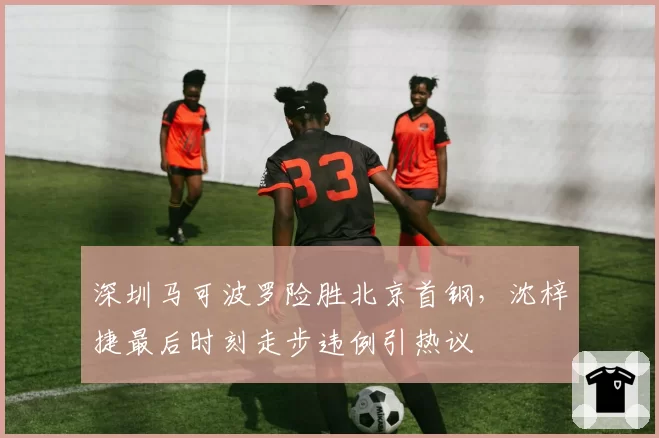 深圳马可波罗险胜北京首钢，沈梓捷最后时刻走步违例引热议