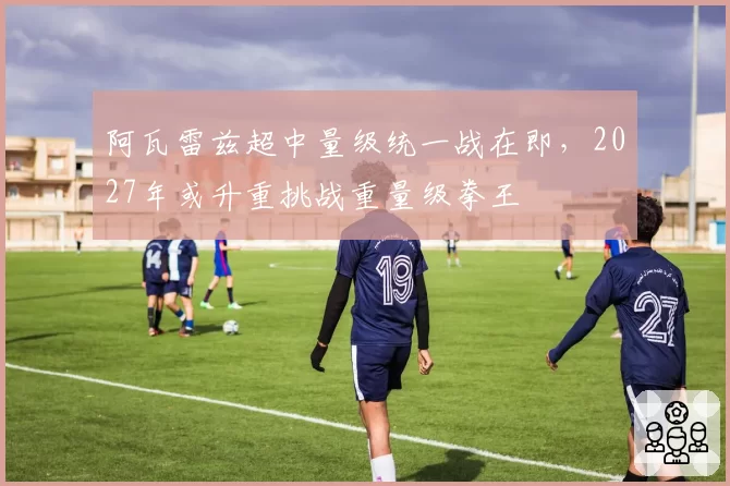 阿瓦雷兹超中量级统一战在即，2027年或升重挑战重量级拳王