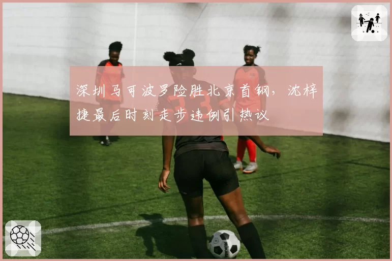 深圳马可波罗险胜北京首钢，沈梓捷最后时刻走步违例引热议