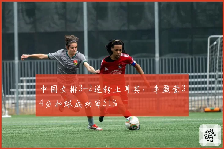 中国女排3-2逆转土耳其，李盈莹34分扣球成功率51%