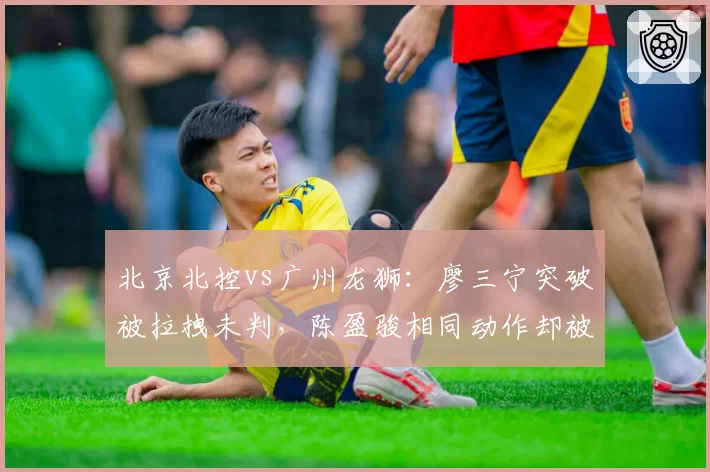 北京北控vs广州龙狮:廖三宁突破被拉拽未判,陈盈骏相同动作却被吹违体引热议