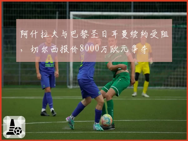 阿什拉夫与巴黎圣日耳曼续约受阻，切尔西报价8000万欧元争夺