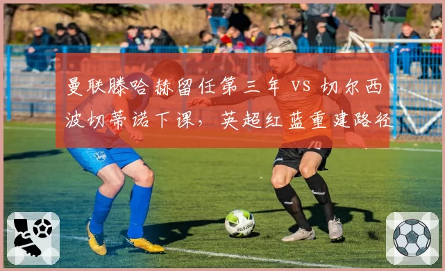 曼联滕哈赫留任第三年 vs 切尔西波切蒂诺下课，英超红蓝重建路径对比