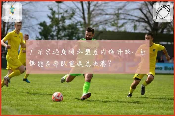 广东宏远周琦加盟后内线升级，杜锋能否率队重返总决赛？