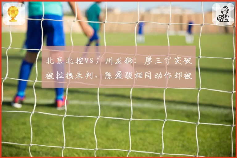 北京北控vs广州龙狮:廖三宁突破被拉拽未判,陈盈骏相同动作却被吹违体引热议