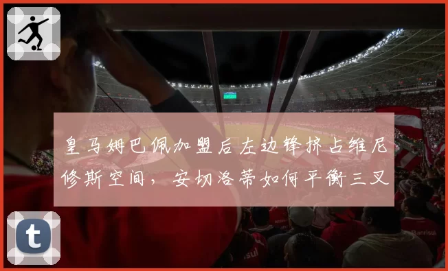 皇马姆巴佩加盟后左边锋挤占维尼修斯空间,安切洛蒂如何平衡三叉戟?