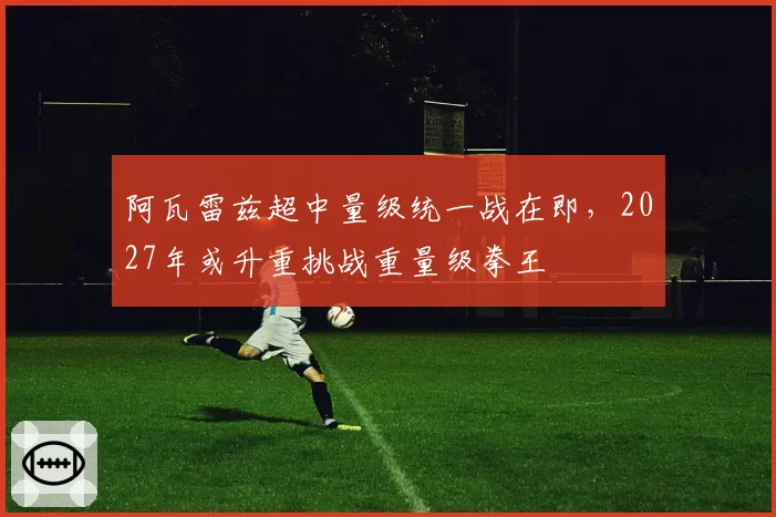 阿瓦雷兹超中量级统一战在即,2027年或升重挑战重量级拳王