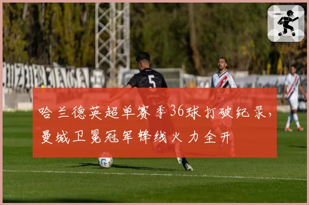 哈兰德英超单赛季36球打破纪录，曼城卫冕冠军锋线火力全开