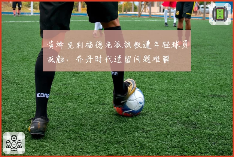 黄蜂克利福德老派执教遭年轻球员抵触，乔丹时代遗留问题难解