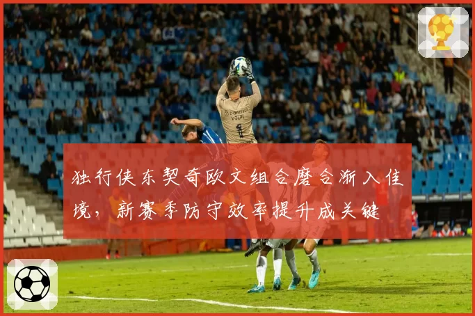 独行侠东契奇欧文组合磨合渐入佳境,新赛季防守效率提升成关键