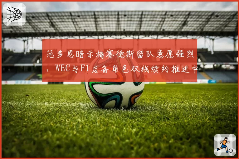 范多恩暗示梅赛德斯留队意愿强烈,WEC与F1后备角色双线续约推进中