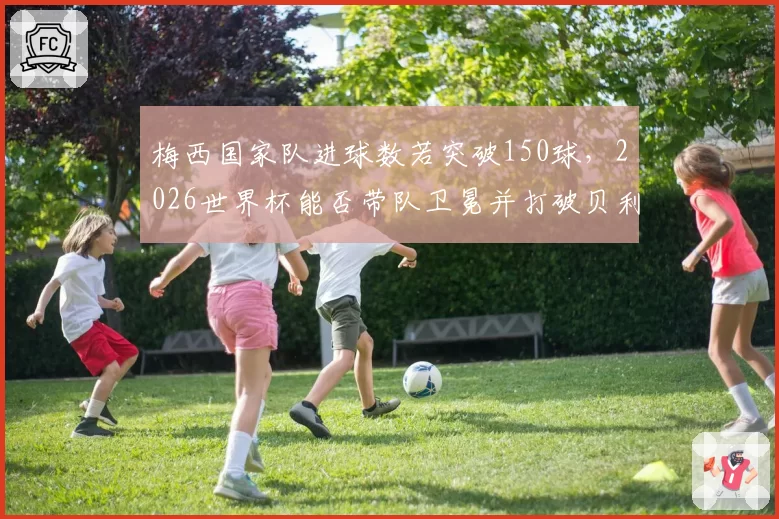 梅西国家队进球数若突破150球,2026世界杯能否带队卫冕并打破贝利传奇?
