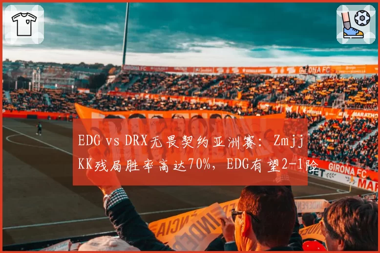 EDG vs DRX无畏契约亚洲赛：ZmjjKK残局胜率高达70%，EDG有望2-1险胜出线__br_