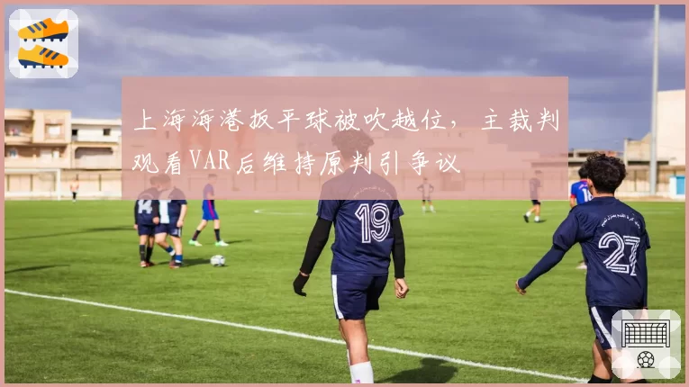 上海海港扳平球被吹越位，主裁判观看VAR后维持原判引争议