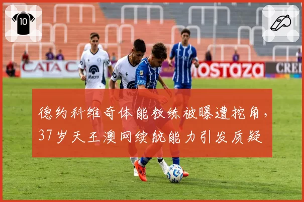 德约科维奇体能教练被曝遭挖角，37岁天王澳网续航能力引发质疑