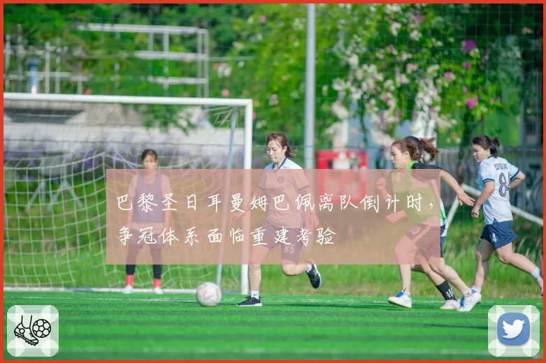 巴黎圣日耳曼姆巴佩离队倒计时，争冠体系面临重建考验