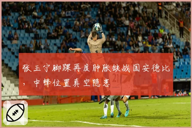 张玉宁脚踝再度肿胀缺战国安德比,中锋位置真空隐患