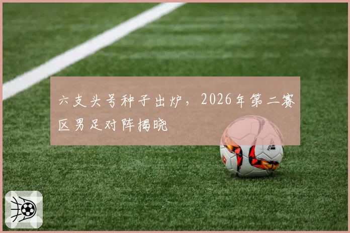 六支头号种子出炉,2026年第二赛区男足对阵揭晓