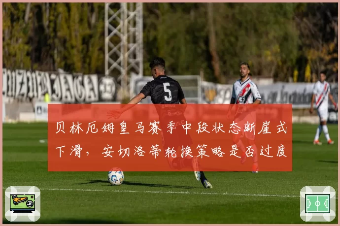 贝林厄姆皇马赛季中段状态断崖式下滑,安切洛蒂轮换策略是否过度消耗金童