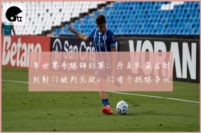 年世界手球锦标赛:丹麦队最后时刻射门被判无效,门将干扰球争议致对手抗议
