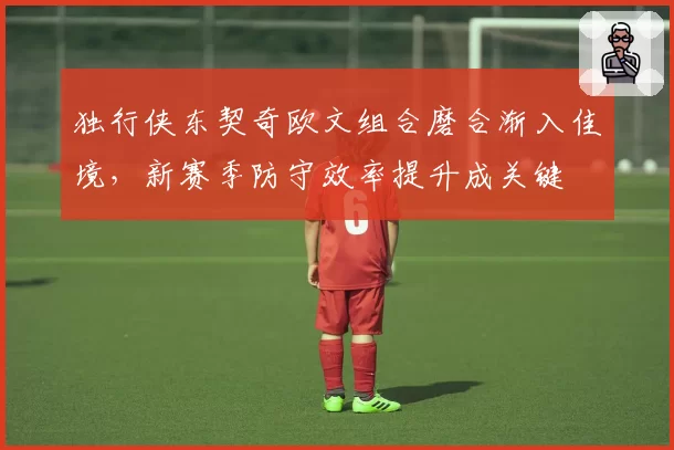 独行侠东契奇欧文组合磨合渐入佳境,新赛季防守效率提升成关键