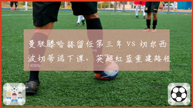 曼联滕哈赫留任第三年 vs 切尔西波切蒂诺下课，英超红蓝重建路径对比