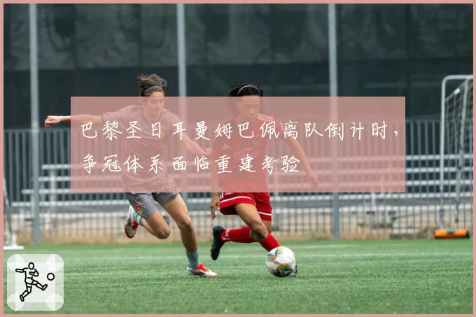巴黎圣日耳曼姆巴佩离队倒计时，争冠体系面临重建考验