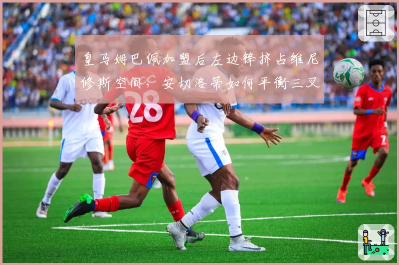 皇马姆巴佩加盟后左边锋挤占维尼修斯空间，安切洛蒂如何平衡三叉戟？