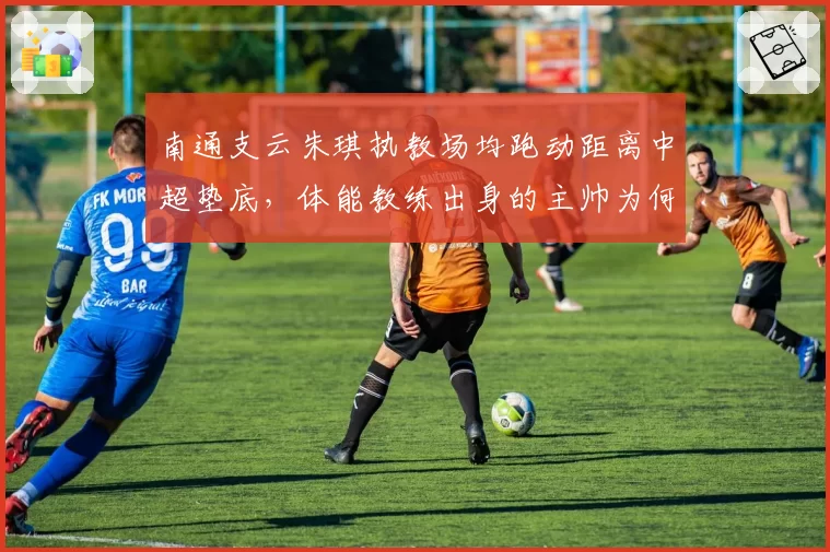 南通支云朱琪执教场均跑动距离中超垫底，体能教练出身的主帅为何难改懒散