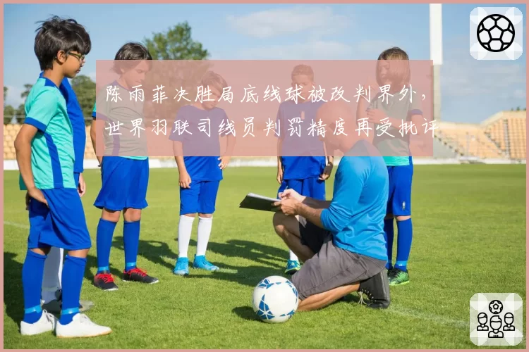 陈雨菲决胜局底线球被改判界外，世界羽联司线员判罚精度再受批评