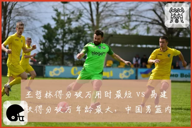 王哲林得分破万用时最短 vs 易建联得分破万年龄最大,中国男篮内线传承路径不同