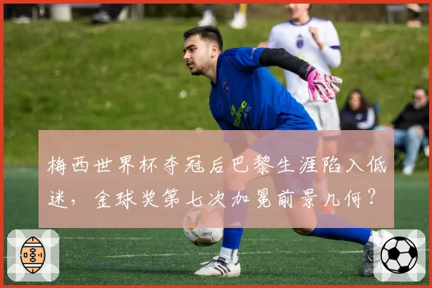 梅西世界杯夺冠后巴黎生涯陷入低迷,金球奖第七次加冕前景几何?