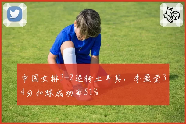 中国女排3-2逆转土耳其，李盈莹34分扣球成功率51%
