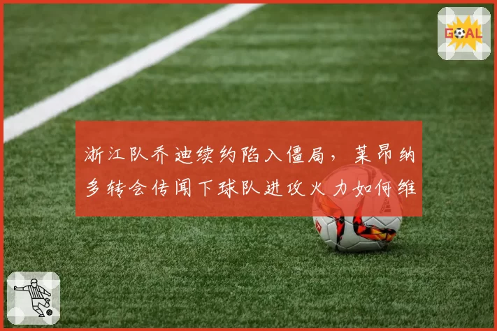 浙江队乔迪续约陷入僵局,莱昂纳多转会传闻下球队进攻火力如何维持?